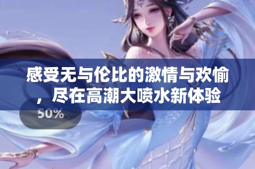 感受无与伦比的激情与欢愉，尽在高潮大喷水新体验