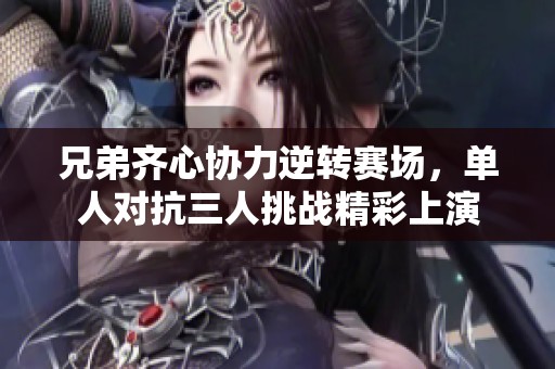 兄弟齐心协力逆转赛场，单人对抗三人挑战精彩上演
