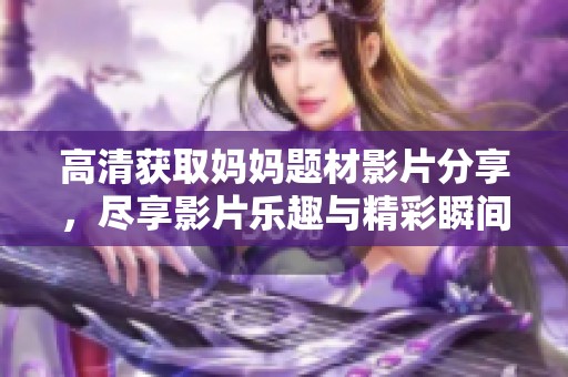 高清获取妈妈题材影片分享，尽享影片乐趣与精彩瞬间