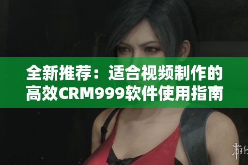 全新推荐：适合视频制作的高效CRM999软件使用指南与评测