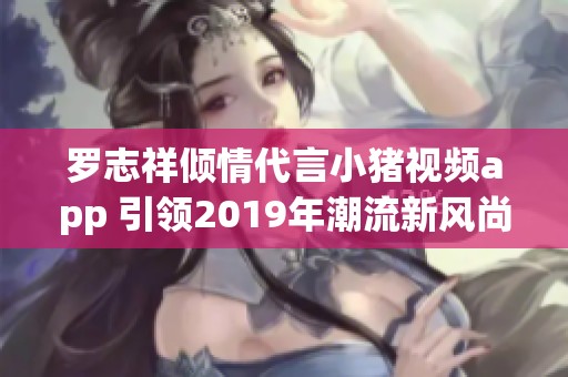 罗志祥倾情代言小猪视频app 引领2019年潮流新风尚