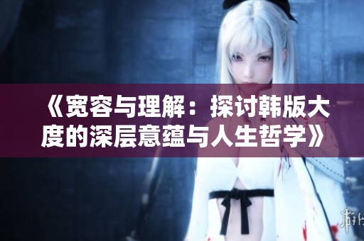 《宽容与理解：探讨韩版大度的深层意蕴与人生哲学》