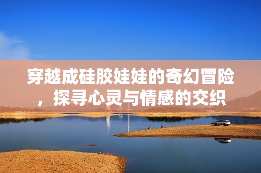 穿越成硅胶娃娃的奇幻冒险，探寻心灵与情感的交织