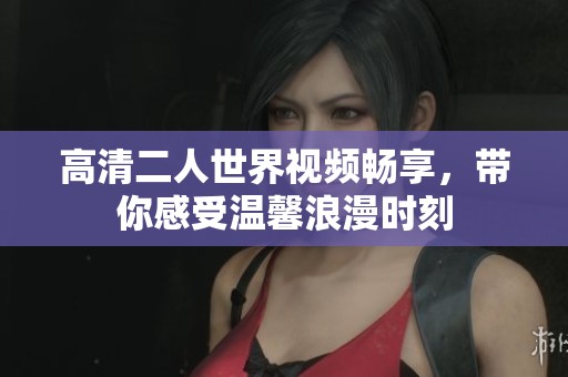 高清二人世界视频畅享，带你感受温馨浪漫时刻