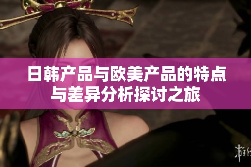 日韩产品与欧美产品的特点与差异分析探讨之旅
