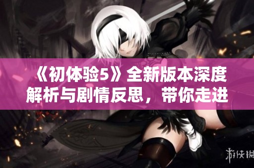 《初体验5》全新版本深度解析与剧情反思，带你走进不同的感官世界
