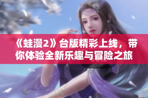 《蛙漫2》台版精彩上线，带你体验全新乐趣与冒险之旅！