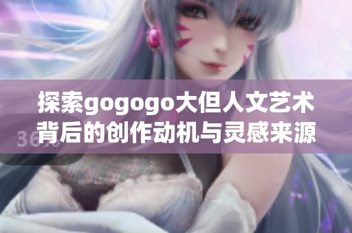 探索gogogo大但人文艺术背后的创作动机与灵感来源