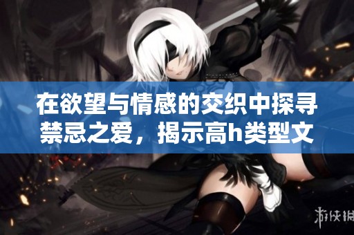 在欲望与情感的交织中探寻禁忌之爱，揭示高h类型文学的魅力与深刻内涵