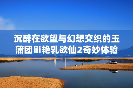 沉醉在欲望与幻想交织的玉蒲团ⅲ艳乳欲仙2奇妙体验中