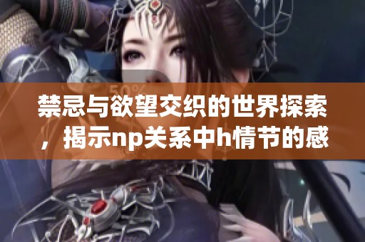 禁忌与欲望交织的世界探索，揭示np关系中h情节的感官盛宴与情感纠葛