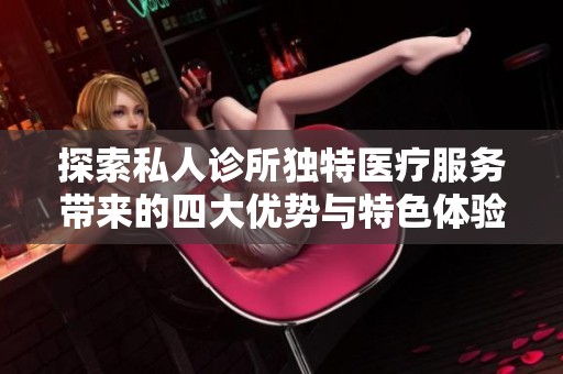 探索私人诊所独特医疗服务带来的四大优势与特色体验