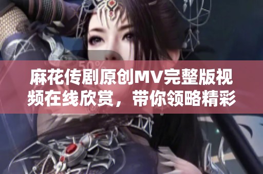麻花传剧原创MV完整版视频在线欣赏，带你领略精彩演出瞬间