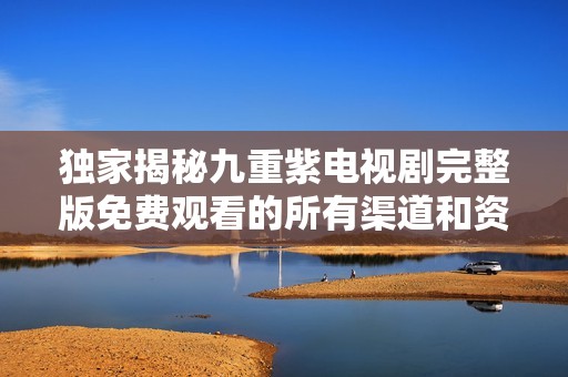 独家揭秘九重紫电视剧完整版免费观看的所有渠道和资源推荐