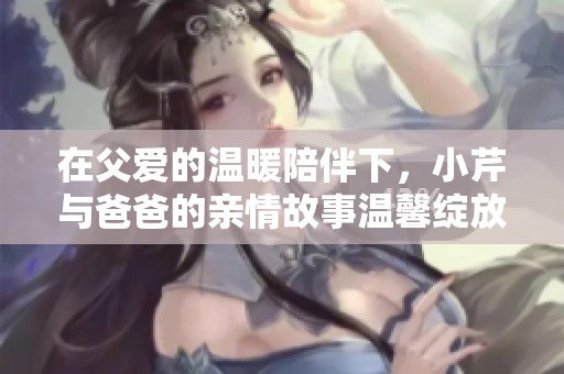 在父爱的温暖陪伴下，小芹与爸爸的亲情故事温馨绽放