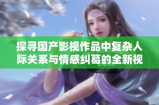 探寻国产影视作品中复杂人际关系与情感纠葛的全新视角与解读