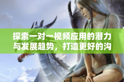 探索一对一视频应用的潜力与发展趋势，打造更好的沟通方式
