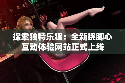 探索独特乐趣：全新挠脚心互动体验网站正式上线
