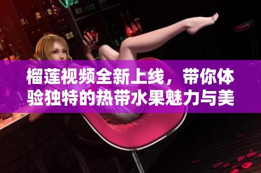 榴莲视频全新上线，带你体验独特的热带水果魅力与美味乐趣