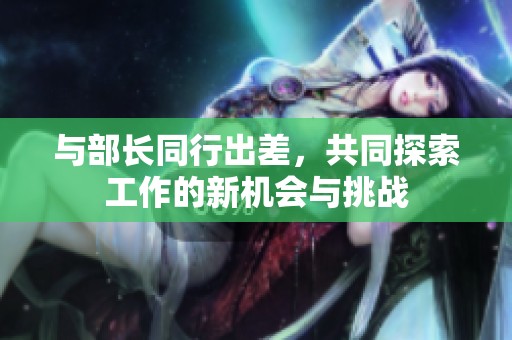与部长同行出差，共同探索工作的新机会与挑战