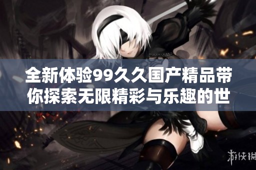 全新体验99久久国产精品带你探索无限精彩与乐趣的世界