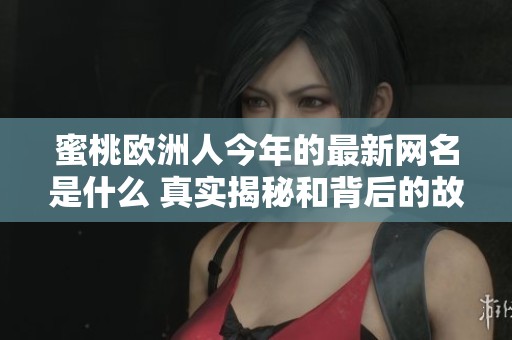 蜜桃欧洲人今年的最新网名是什么 真实揭秘和背后的故事分析