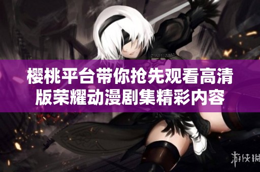 樱桃平台带你抢先观看高清版荣耀动漫剧集精彩内容