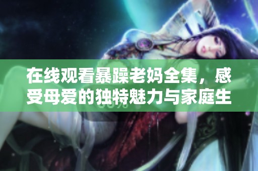 在线观看暴躁老妈全集，感受母爱的独特魅力与家庭生活的幽默冲突