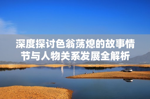 深度探讨色翁荡熄的故事情节与人物关系发展全解析
