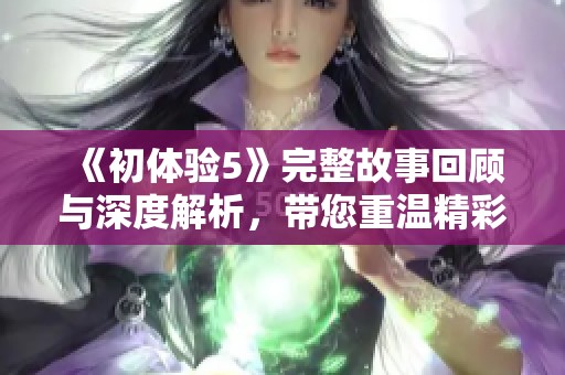 《初体验5》完整故事回顾与深度解析，带您重温精彩瞬间与心路历程