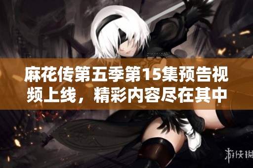 麻花传第五季第15集预告视频上线，精彩内容尽在其中敬请期待