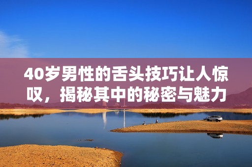 40岁男性的舌头技巧让人惊叹，揭秘其中的秘密与魅力所在