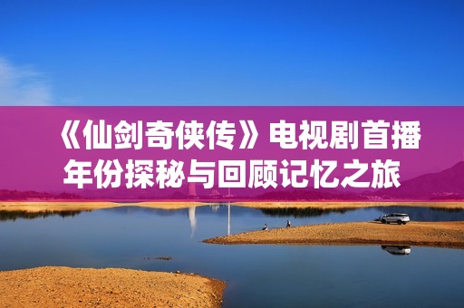 《仙剑奇侠传》电视剧首播年份探秘与回顾记忆之旅