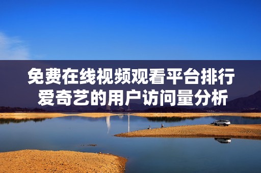 免费在线视频观看平台排行 爱奇艺的用户访问量分析与揭秘