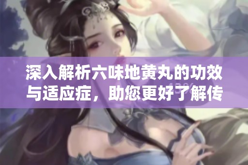 深入解析六味地黄丸的功效与适应症，助您更好了解传统中药疗效