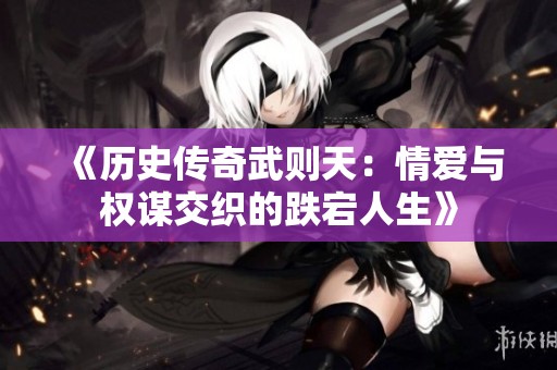 《历史传奇武则天：情爱与权谋交织的跌宕人生》