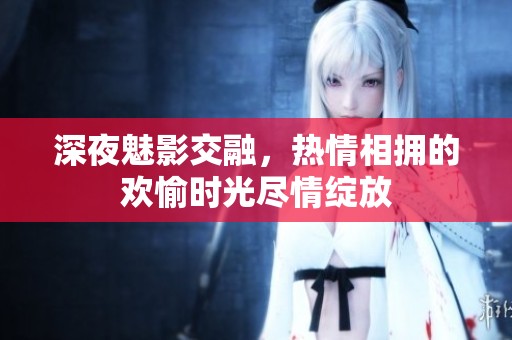 深夜魅影交融，热情相拥的欢愉时光尽情绽放