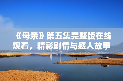 《母亲》第五集完整版在线观看，精彩剧情与感人故事齐聚一堂！