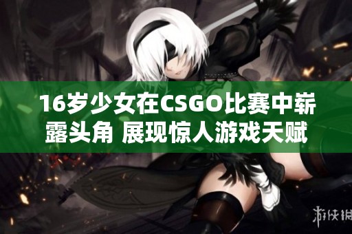 16岁少女在CSGO比赛中崭露头角 展现惊人游戏天赋与实力