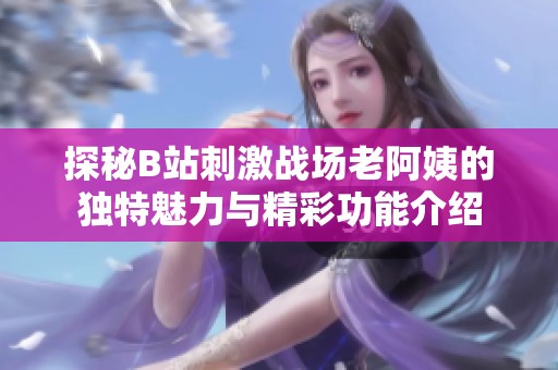 探秘B站刺激战场老阿姨的独特魅力与精彩功能介绍