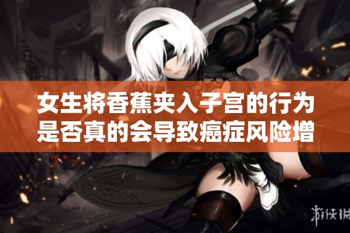 女生将香蕉夹入子宫的行为是否真的会导致癌症风险增加呢