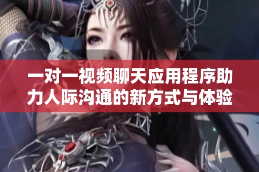 一对一视频聊天应用程序助力人际沟通的新方式与体验
