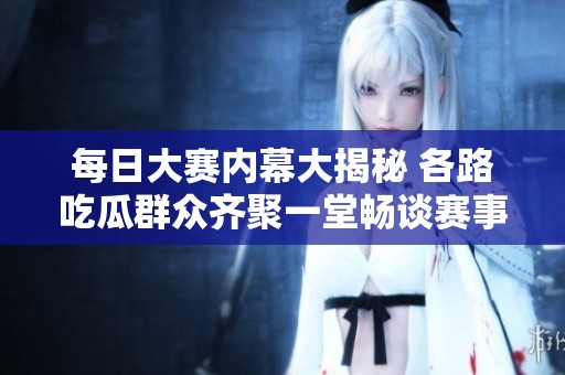 每日大赛内幕大揭秘 各路吃瓜群众齐聚一堂畅谈赛事趣闻