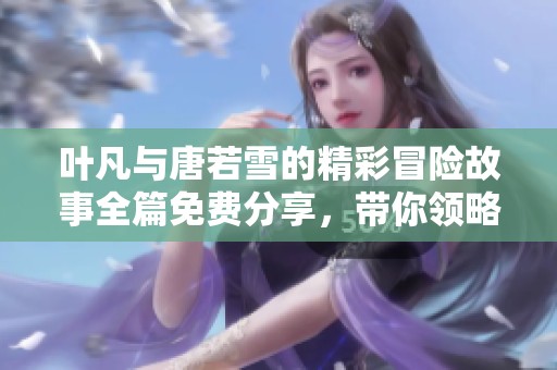 叶凡与唐若雪的精彩冒险故事全篇免费分享，带你领略他们的爱情与挑战