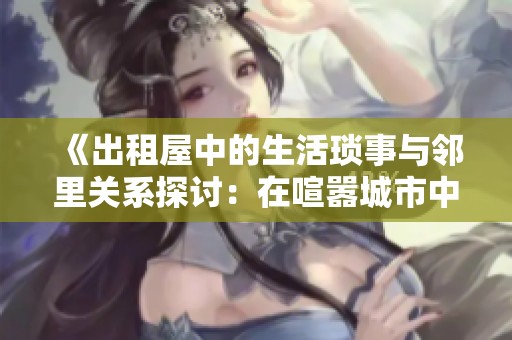 《出租屋中的生活琐事与邻里关系探讨：在喧嚣城市中的温暖与孤独》