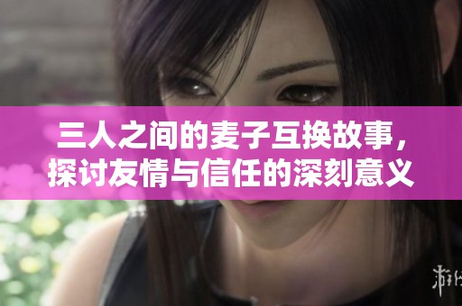 三人之间的麦子互换故事，探讨友情与信任的深刻意义