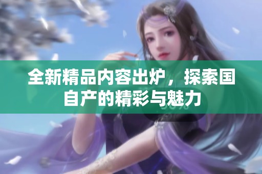 全新精品内容出炉，探索国自产的精彩与魅力