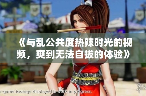 《与乱公共度热辣时光的视频，爽到无法自拔的体验》