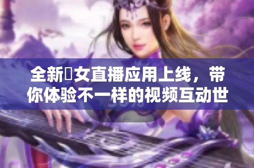 全新祼女直播应用上线，带你体验不一样的视频互动世界