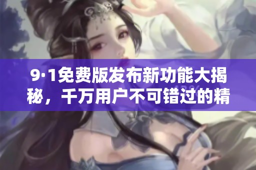 9·1免费版发布新功能大揭秘，千万用户不可错过的精彩体验